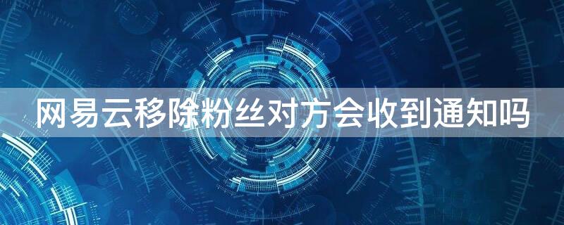 网易云移除粉丝对方会收到通知吗