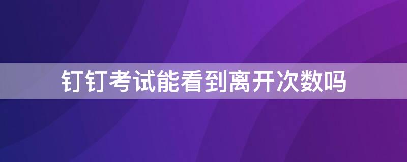 钉钉考试能看到离开次数吗