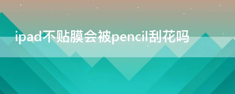 ipad不贴膜会被pencil刮花吗