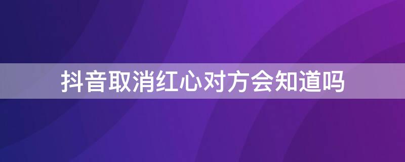 抖音取消红心对方会知道吗