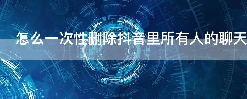 怎么一次性删除抖音里所有人的聊天记录