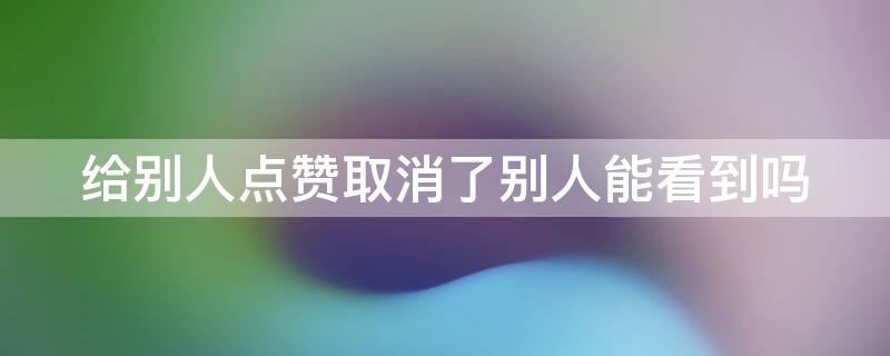 给别人点赞取消了别人能看到吗