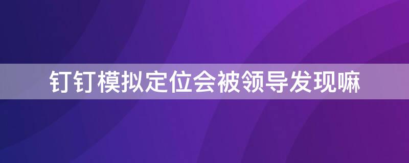 钉钉模拟定位会被领导发现嘛