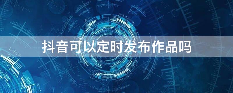 抖音可以定时发布作品吗