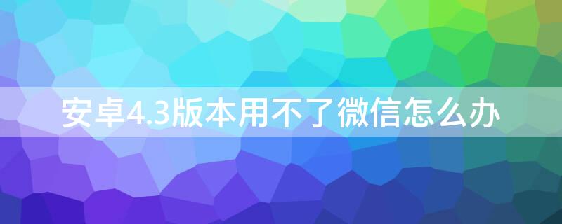 安卓4.3版本用不了微信怎么办