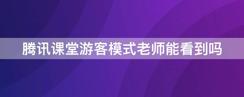 腾讯课堂游客模式老师能看到吗