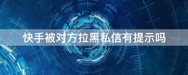 快手被对方拉黑私信有提示吗