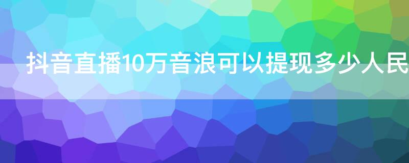 抖音直播10万音浪可以提现多少人民币