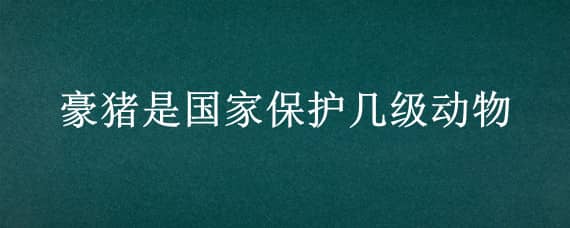 豪猪是国家保护几级动物（猪是国家几级保护动物?）