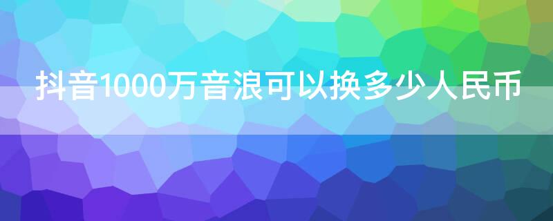 抖音1000万音浪可以换多少人民币