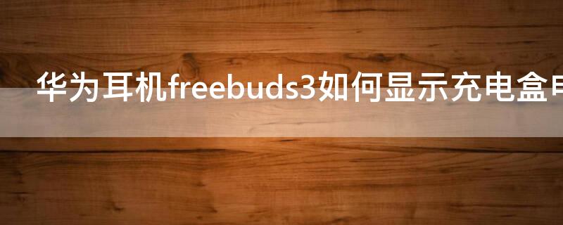 华为耳机freebuds3如何显示充电盒电量