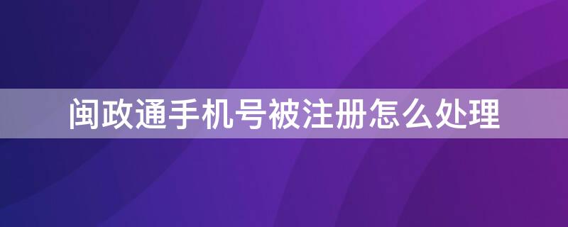 闽政通手机号被注册怎么处理