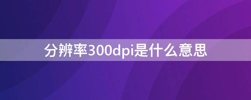 分辨率300dpi是什么意思 分辨率300dpi是什么意思和4k