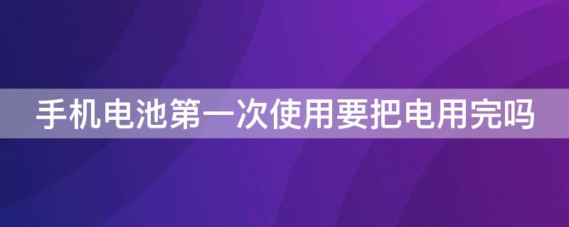 手机电池第一次使用要把电用完吗（手机电池第一次使用要放完电吗）