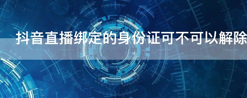 抖音直播绑定的身份证可不可以解除 抖音用身份证绑定直播了可以取消吗