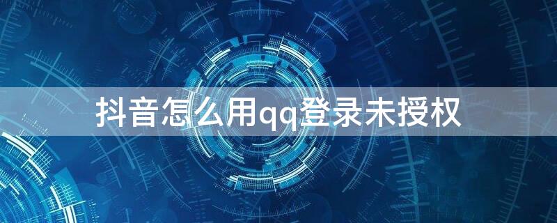抖音怎么用qq登录未授权（用qq登入抖音说没有qq登入的授权怎么办）