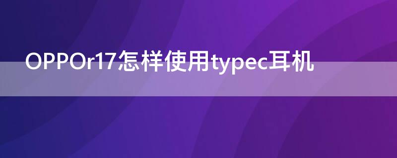 OPPOr17怎样使用typec耳机 oppor17插typec耳机没反应