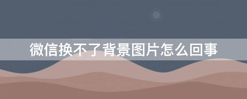 微信换不了背景图片怎么回事（微信背景图片为什么换不了）