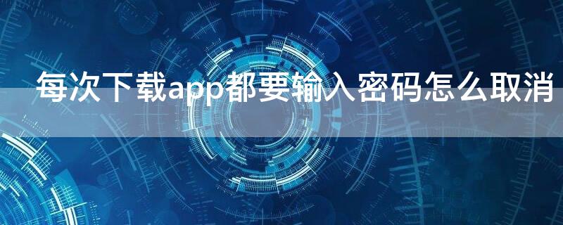 每次下载app都要输入密码怎么取消（每次下载app都要输入密码怎么取消安卓手机）