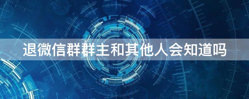 退微信群群主和其他人会知道吗 微信群主知道别人退群吗