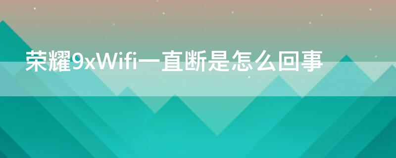 荣耀9xWifi一直断是怎么回事 荣耀9x连接wifi老是掉线