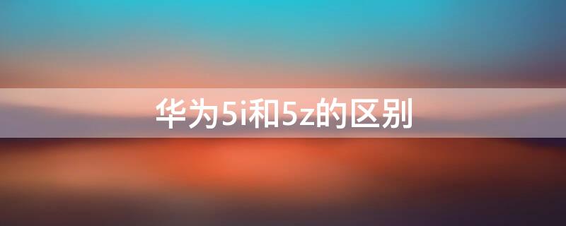 华为5i和5z的区别（华为nova5i跟5z有什么区别啊）