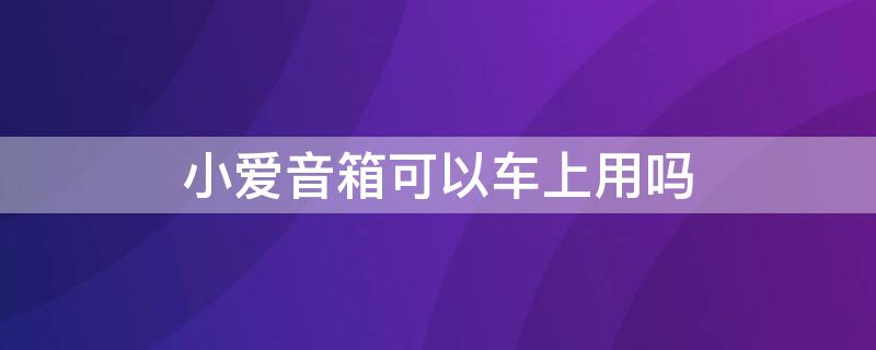 小爱音箱可以车上用吗 小爱音箱可以放车里吗