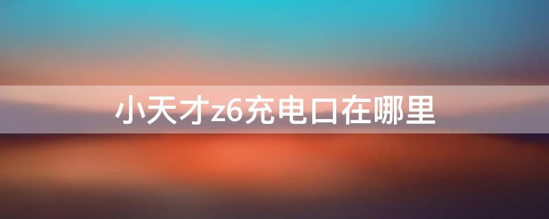 小天才z6充电口在哪里 小天才z6怎么充电口在哪里