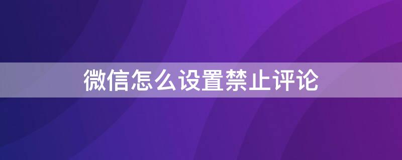 微信怎么设置禁止评论 微信公众号怎么设置禁止评论