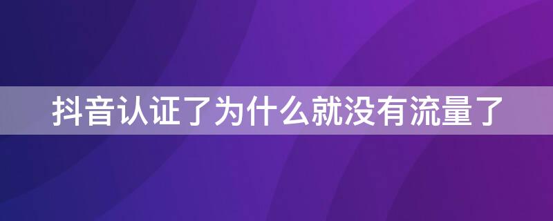 抖音认证了为什么就没有流量了 为什么抖音认证后没有流量了