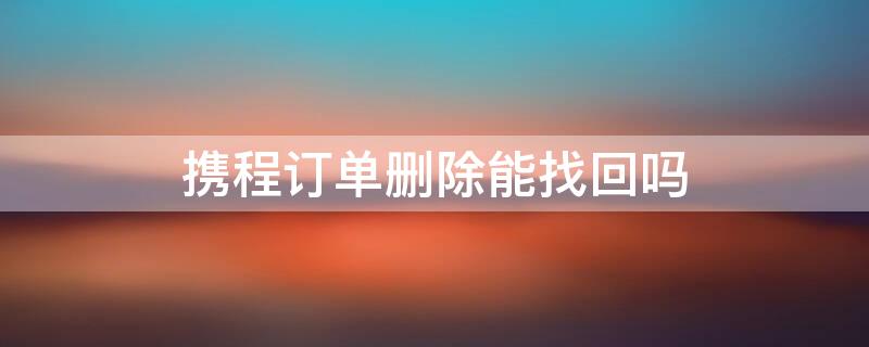 携程订单删除能找回吗 携程删除的订单哪里可以找回