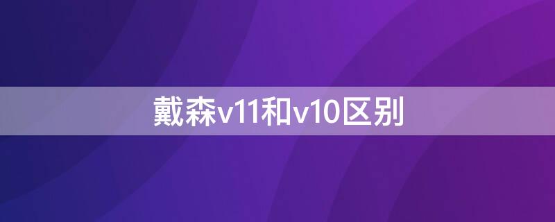 戴森v11和v10区别 戴森v12和v10什么区别