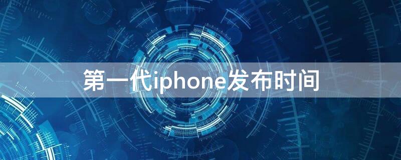 第一代iPhone发布时间（第一代iphone上市时间）