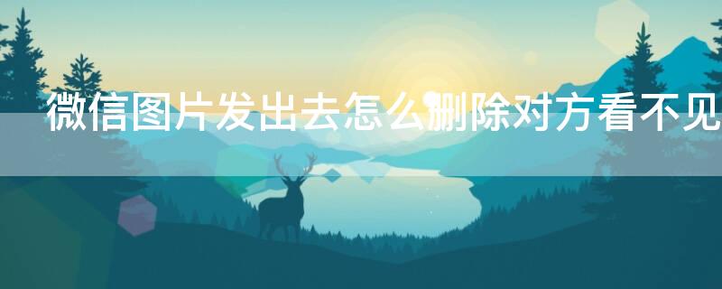 微信图片发出去怎么删除对方看不见 微信发出去的图片如何删除对方看不见