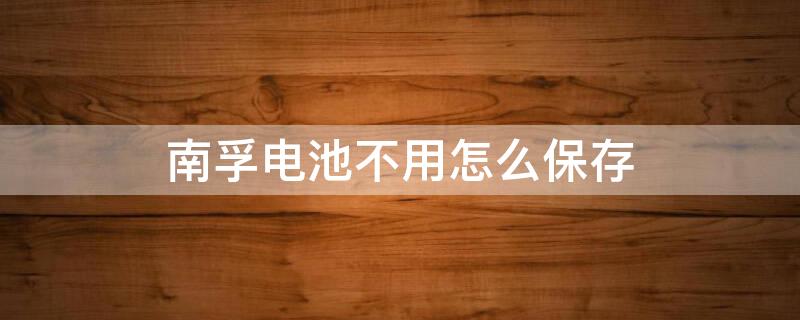 南孚电池不用怎么保存 南孚电池买来没用能存放放几年