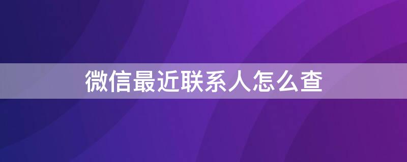 微信最近联系人怎么查（微信最近联系人怎么查被删除的最近联系人）