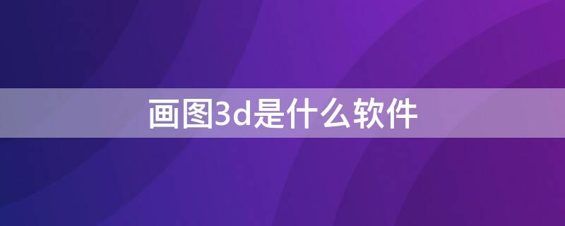 画图3d是什么软件（画图3d是什么软件可以卸载吗）