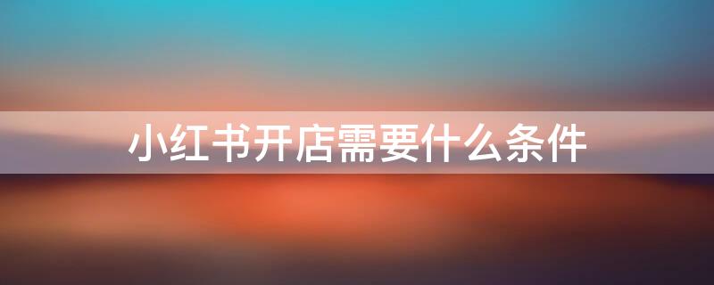 小红书开店需要什么条件 小红书开店流程及费用