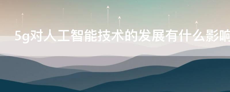 5g对人工智能技术的发展有什么影响 5g技术属于人工智能吗