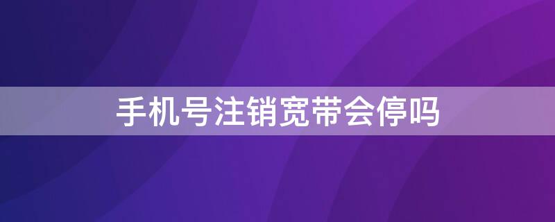 手机号注销宽带会停吗（手机号注销宽带会跟着注销嘛）