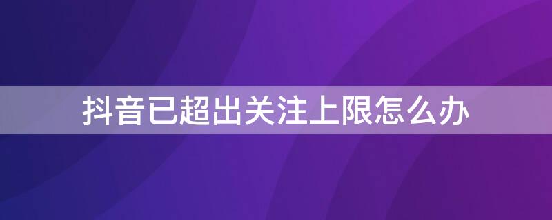 抖音已超出关注上限怎么办（抖音关注已达上限还可以再关注嘛）