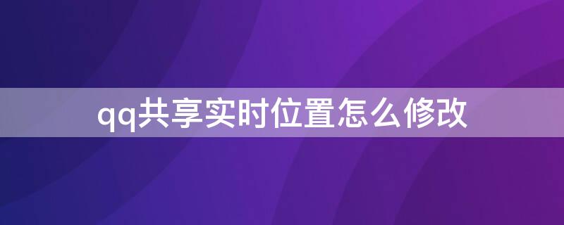 qq共享实时位置怎么修改（qq共享实时位置怎么改变自己的位置）