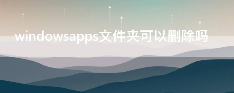 windowsapps文件夹可以删除吗