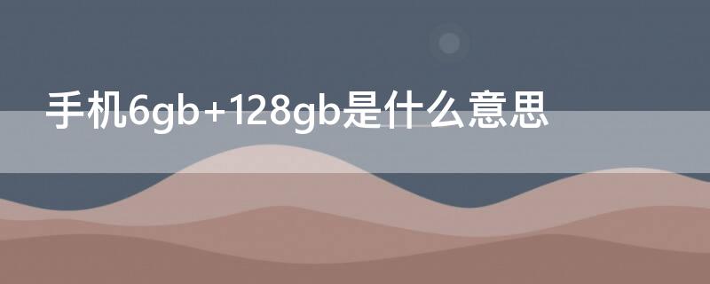 手机6gb+128gb是什么意思 6gb+128gb是什么意思和8gb+128gb