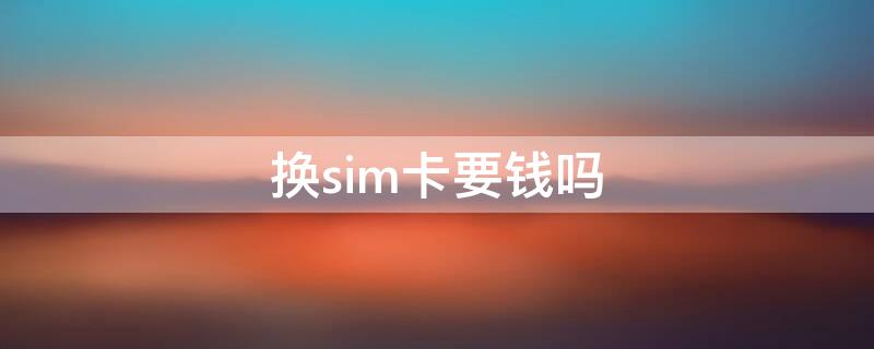 换sim卡要钱吗（重新换sim卡要钱吗）