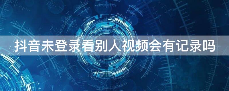 抖音未登录看别人视频会有记录吗（抖音未登录看别人视频会有记录吗对方会知道了）