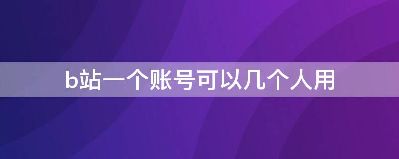 b站一个账号可以几个人用 一个人可以有多个b站账号吗