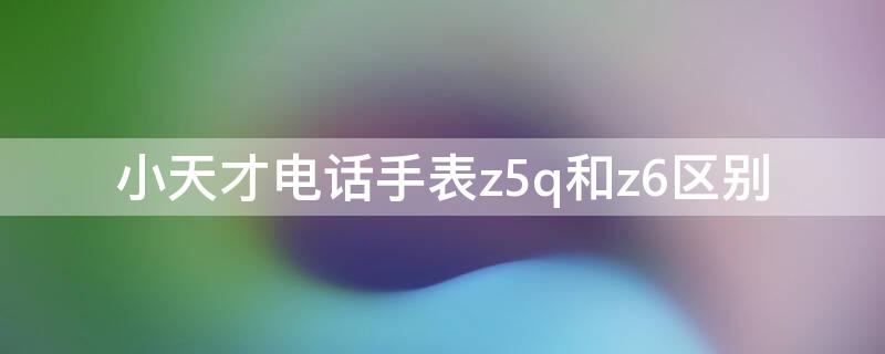 小天才电话手表z5q和z6区别 小天才电话手表z5a和z6区别