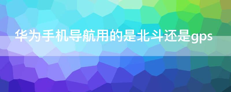 华为手机导航用的是北斗还是gps(华为用的导航是北斗吗)