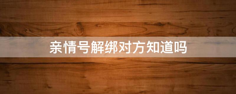 亲情号解绑对方知道吗 解绑了亲情号,对方会收到通知么